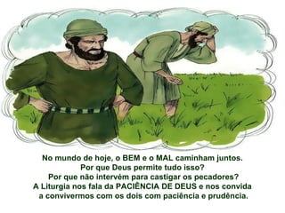 No mundo de hoje, o BEM e o MAL caminham juntos.
Por que Deus permite tudo isso?
Por que não intervém para castigar os pecadores?
A Liturgia nos fala da PACIÊNCIA DE DEUS e nos convida
a convivermos com os dois com paciência e prudência.
 