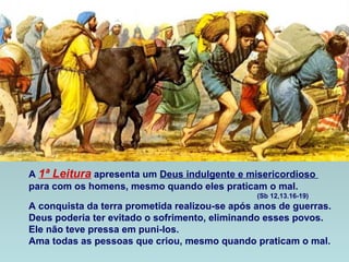 A 1ª Leitura apresenta um Deus indulgente e misericordioso
para com os homens, mesmo quando eles praticam o mal.
(Sb 12,13.16-19)
A conquista da terra prometida realizou-se após anos de guerras.
Deus poderia ter evitado o sofrimento, eliminando esses povos.
Ele não teve pressa em puni-los.
Ama todas as pessoas que criou, mesmo quando praticam o mal.
 
