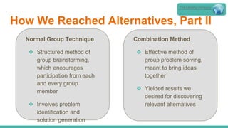 How We Reached Alternatives, Part II
The Lansing Company
Normal Group Technique
❖ Structured method of
group brainstorming,
which encourages
participation from each
and every group
member
❖ Involves problem
identification and
solution generation
Combination Method
❖ Effective method of
group problem solving,
meant to bring ideas
together
❖ Yielded results we
desired for discovering
relevant alternatives
 