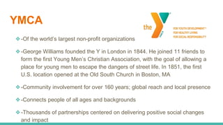 YMCA
❖-Of the world’s largest non-profit organizations
❖-George Williams founded the Y in London in 1844. He joined 11 friends to
form the first Young Men’s Christian Association, with the goal of allowing a
place for young men to escape the dangers of street life. In 1851, the first
U.S. location opened at the Old South Church in Boston, MA
❖-Community involvement for over 160 years; global reach and local presence
❖-Connects people of all ages and backgrounds
❖-Thousands of partnerships centered on delivering positive social changes
and impact
 