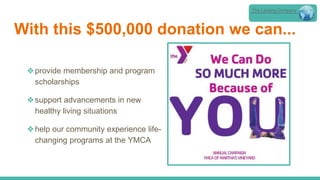 With this $500,000 donation we can...
❖provide membership and program
scholarships
❖support advancements in new
healthy living situations
❖help our community experience life-
changing programs at the YMCA
The Lansing Company
 