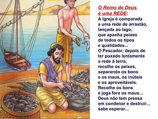 O Reino de Deus
é uma REDE:
A Igreja é comparada
a uma rede de arrastão,
lançada ao lago,
que apanha peixes
de todos os tipos
e qualidades...
O Pescador, depois de
ter puxado lentamente
a rede à terra,
recolhe os peixes,
separando os bons
e os maus, os inúteis
e os aproveitáveis.
Recolhe os bons
e joga fora os maus...
Deus não tem pressa
em condenar e destruir...
sabe esperar...
 