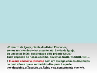 - E dentro da Igreja, diante do divino Pescador,
somos um membro vivo, atuante, útil à vida da Igreja,
ou um peixe inútil, desprezado pelo próprio Deus?
Tudo depende de nossa escolha, devemos SABER ESCOLHER...
+ E Jesus conclui o Discurso com um diálogo com os discípulos,
no qual afirma que o verdadeiro discípulo é aquele
que descobre o Tesouro do Reino e se compromete com ele.
 