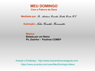 MEU DOMINGO
Com a Palavra de Deus
Meditada por: Pe. Antônio Geraldo Dalla Costa CS
Ilustração: Nelso Geraldo Ferronatto
Música:
Balada por um Reino
Pe. Zezinho - Paulinas COMEP
Acesse o Endereço: http://www.buscandonovasaguas.com
https://www.youtube.com/user/MeuDomingo/videos
 