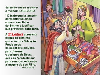 Salomão soube escolher
o melhor: SABEDORIA
* O texto queria também
apresentar Salomão
como o escolhido
do Senhor e justificar
sua proverbial sabedoria.
A 2ª Leitura apresenta
etapas do caminho
que conduz à Salvação.
Precisamos
da Sabedoria de Deus,
para discernir
o desígnio de Deus,
que nos "predestinou"
para sermos conformes
à imagem do seu Filho.
(Rm 8,28-30)
 