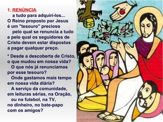 1. RENÚNCIA
a tudo para adquiri-los...
O Reino proposto por Jesus
é um "tesouro" precioso
pelo qual se renuncia a tudo
e pelo qual os seguidores de
Cristo devem estar dispostos
a pagar qualquer preço.
* Desde a descoberta de Cristo,
o que mudou em nossa vida?
O que nós já renunciamos
por esse tesouro?
Onde gastamos mais tempo
em nossa vida diária?
A serviço da comunidade,
em leituras sérias, na Oração,
ou no futebol, na TV,
no dinheiro, no bate-papo
com os amigos?
 