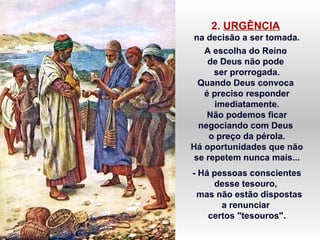 2. URGÊNCIA
na decisão a ser tomada.
A escolha do Reino
de Deus não pode
ser prorrogada.
Quando Deus convoca
é preciso responder
imediatamente.
Não podemos ficar
negociando com Deus
o preço da pérola.
Há oportunidades que não
se repetem nunca mais...
- Há pessoas conscientes
desse tesouro,
mas não estão dispostas
a renunciar
certos "tesouros".
 
