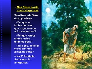 + Mas ficam ainda
umas perguntas:
Se o Reino de Deus
é tão precioso,
- Por que há
tantos homens
que o ignoram ou
até o desprezam?
- Por que vemos
tantos males
entre os bons?
- Será que, no final,
todos teremos
a mesma sorte?
+ Na 3ª Parábola,
Jesus nos dá
a resposta:
 