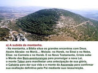 a) A subida da montanha.
- Na montanha, a Bíblia situa os grandes encontros com Deus.
Assim Abraão: no Moriá...; Moisés: no Horeb, no Sinai e no Nebo,
Elias: no Carmelo e no Horeb. E no Novo Testamento, Cristo sobe
o Monte das Bem-aventuranças para promulgar a nova Lei,
o monte Tabor para manifestar uma antecipação de sua glória,
o Calvário para dar sua vida e o monte da Ascensão para confirmar
sua exaltação definitiva pelo Pai mediante sua ressurreição.
 