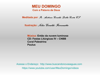 MEU DOMINGO
Com a Palavra de Deus
Meditada por: Pe. Antônio Geraldo Dalla Costa CS
Ilustração: Nelso Geraldo Ferronatto
Música: Então da nuvem luminosa
CD: Festas Litúrgicas IV – CNBB
Coral Palestrina
Paulus
Acesse o Endereço: http://www.buscandonovasaguas.com
https://www.youtube.com/user/MeuDomingo/videos
 