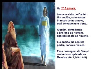 Na 1ª Leitura,
temos a visão de Daniel:
Um ancião, com vestes
brancas como a neve,
está sentado num trono.
Alguém, semelhante
a um filho do homem,
aparece sobre as nuvens.
E o ancião lhe confere
poder, honra e realeza.
Essa passagem de Daniel
costuma se aplicada ao
Messias. (Dn 7,9-10.13-14)
 