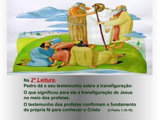 Na 2ª Leitura,
Pedro dá o seu testemunho sobre a transfiguração:
O que significou para ele a transfiguração de Jesus
no meio dos profetas.
O testemunho dos profetas confirmam o fundamento
da própria fé para conhecer o Cristo (2 Pedro 1,16-19)
 