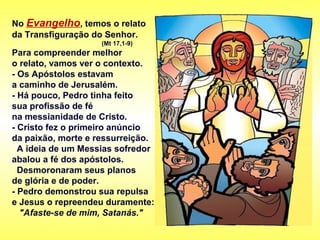 No Evangelho, temos o relato
da Transfiguração do Senhor.
(Mt 17,1-9)
Para compreender melhor
o relato, vamos ver o contexto.
- Os Apóstolos estavam
a caminho de Jerusalém.
- Há pouco, Pedro tinha feito
sua profissão de fé
na messianidade de Cristo.
- Cristo fez o primeiro anúncio
da paixão, morte e ressurreição.
A ideia de um Messias sofredor
abalou a fé dos apóstolos.
Desmoronaram seus planos
de glória e de poder.
- Pedro demonstrou sua repulsa
e Jesus o repreendeu duramente:
"Afaste-se de mim, Satanás."
 