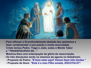 - Para reforçar a fé profundamente abalada dos apóstolos e
fazer compreender a sua paixão e morte anunciadas,
Cristo tomou Pedro, Tiago e João, subiu o Monte Tabor
e "TRANSFIGUROU-SE…"
Mostrou-lhes uma antecipação da glória da ressurreição.
- Os três discípulos serão os mesmos da agonia no Getsêmani.
- Proposta de Pedro: "É bom estar aqui! Vamos fazer três tendas."
- Proposta de Deus: "Este é o meu Filho amado, ESCUTAI-O!".
 