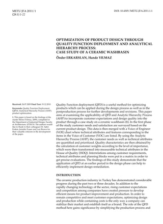OPTIMIZATION OF PRODUCT DESIGN METU JFA 2011/1 1
Quality Function deployment (QFD) is a useful method for optimizing
products which can be applied during the design process as well as in the
postproduction process for further developments and revisions. This paper
aims at examining the applicability of QFD and Analytic Hierarchy Process
(AHP) to incorporate customer expectations and design quality into the
product through a case study on a ceramic washbasin (1). In the first phase
of the study customer needs and satisfaction are surveyed based on the
current product design. This data is then merged with a Voice of Engineer
(VOE) chart where technical attributes and features corresponding to the
items in the Voice of Customer (VOC) are listed. By using the Analytic
Hierarchy Process (AHP), the customer needs as well as technical attributes
are quantified and prioritized. Quality characteristics are then obtained by
the calculation of customer weights according to the level of importance,
which were then transformed into measurable technical attributes in the
House of Quality (HOQ). Interrelations among customer requirements,
technical attributes and planning blocks were put in a matrix in order to
get precise evaluations. The findings of this study demonstrate that the
application of QFD at an earlier period in the design phase can help to
efficiently implement design remediation.
INTRODUCTION
The ceramic production industry in Turkey has demonstrated considerable
progress during the past two or three decades. In addition to the
rapidly changing technology of the sector, rising customer expectations
and competition among companies have created pressure to develop
efficient means for product improvement and production. In order to
remain competitive and meet customer expectations, optimizing design
and production while containing costs is the only way a company can
stabilize their market and establish itself as a brand. The role of the QFD
method here gains significance by simplifying the production process and
OPTIMIZATION OF PRODUCT DESIGN THROUGH
QUALITY FUNCTION DEPLOYMENT AND ANALYTICAL
HIERARCHY PROCESS: 						
CASE STUDY OF A CERAMIC WASHBASIN 	 	
Önder ERKARSLAN, Hande YILMAZ
Received: 24.07.2009 Final Text: 19.12.2010
Keywords: Quality Function Deployment
(QFD); Analytical Hierarchy Process (AHP);
product optimization.
1. This paper is based on the findings of the
master thesis (Yılmaz, 2009), completed in
the Department of Industrial Design, Faculty
of Architecture, IZTECH. The authors would
like to thank to their colleagues Dr. Sabri
Erdem, Jennifer Fraser and Lori Brown for
their valuable criticism in the development
of the paper.
METU JFA 2011/1
(28:1) 1-22
DOI: 10.4305/METU.JFA.2011.1.1
 