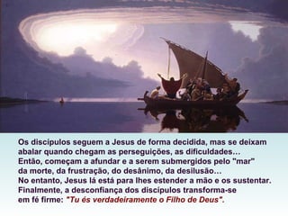 Os discípulos seguem a Jesus de forma decidida, mas se deixam
abalar quando chegam as perseguições, as dificuldades…
Então, começam a afundar e a serem submergidos pelo "mar"
da morte, da frustração, do desânimo, da desilusão…
No entanto, Jesus lá está para lhes estender a mão e os sustentar.
Finalmente, a desconfiança dos discípulos transforma-se
em fé firme: "Tu és verdadeiramente o Filho de Deus".
 