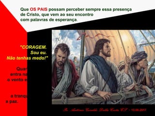 Que OS PAIS possam perceber sempre essa presença
de Cristo, que vem ao seu encontro
com palavras de esperança.
Pe. Antônio Geraldo Dalla Costa CS - 13.08.2017
"CORAGEM.
Sou eu.
Não tenhas medo!"
Quando Cristo
entra na BARCA,
o vento e as ondas
param...
e volta
a tranquilidade...
a paz.
 
