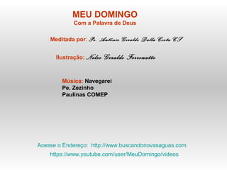 MEU DOMINGO
Com a Palavra de Deus
Meditada por: Pe. Antônio Geraldo Dalla Costa CS
Ilustração: Nelso Geraldo Ferronatto
Música: Navegarei
Pe. Zezinho
Paulinas COMEP
Acesse o Endereço: http://www.buscandonovasaguas.com
https://www.youtube.com/user/MeuDomingo/videos
 