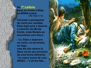 Na 1ª Leitura,
Deus se revela a Elias,
na BRISA suave.
(1Rs 19,9a.11-13)
Cansado e perseguido
de morte por Jesabel,
Elias foge para o deserto,
a caminho do Monte
Horeb, onde Moisés se
encontrara com Deus...
- Lá, Elias o esperava
no vento, no terremoto,
no fogo,
mas ele não estava lá.
Deus vai ao seu encontro
de uma forma diferente:
"no sopro suave de uma
BRISA..." e ali lhe fala...
 
