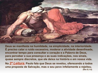 Deus se manifesta na humildade, na simplicidade, na interioridade.
É preciso calar o ruído excessivo, moderar a atividade desenfreada,
encontrar tempo para consultar o coração e a Palavra de Deus,
para perceber a sua presença e as suas indicações, nos sinais,
quase sempre discretos, que ele deixa na história e em nossa vida.
Na 2ª Leitura, Paulo fala que Deus se revelou, oferecendo a todos
uma proposta de Salvação, mas o seu povo infelizmente a rejeitou.
(Rm 9,1-5)
 