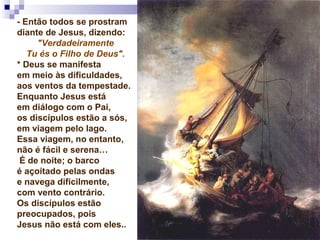 - Então todos se prostram
diante de Jesus, dizendo:
"Verdadeiramente
Tu és o Filho de Deus".
* Deus se manifesta
em meio às dificuldades,
aos ventos da tempestade.
Enquanto Jesus está
em diálogo com o Pai,
os discípulos estão a sós,
em viagem pelo lago.
Essa viagem, no entanto,
não é fácil e serena…
É de noite; o barco
é açoitado pelas ondas
e navega dificilmente,
com vento contrário.
Os discípulos estão
preocupados, pois
Jesus não está com eles..
 