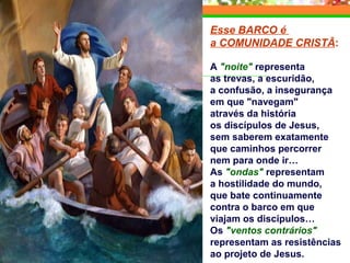 Esse BARCO é
a COMUNIDADE CRISTÃ:
A "noite" representa
as trevas, a escuridão,
a confusão, a insegurança
em que "navegam"
através da história
os discípulos de Jesus,
sem saberem exatamente
que caminhos percorrer
nem para onde ir…
As "ondas" representam
a hostilidade do mundo,
que bate continuamente
contra o barco em que
viajam os discípulos…
Os "ventos contrários"
representam as resistências
ao projeto de Jesus.
 