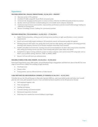 Page 2
Experience
MACHINE OPERATOR | DIAGEO/ BRIGHTWORK | 02/06/2015 - PRESENT
 Operator on line 22 De palletizer
 Excellent I.T skills using SAP. Excel, Word and power point
 Technical role changing machine parts in various sections of the line for different products that we produce
 Quality control and attention to detail making sure every bottle meets company standards
 Continuous improvement team member, improved line performance and decreased bottle wastage leading to a
reduction in running costs.
 Reason I’m looking to leave; Looking for a permanent position
MACHINE OPERATOR | TULLIS RUSSELL | 16/04/2012 – 27/04/2015
 Highly Technical position, setting up and running various machines to tight specifications to meet customer
requirements
 Reach and exceed daily targets working to ISO standards,control and maintain quality throughout
 Working towards shift leader role, giving shift briefs,tool box talks, liaising with engineers,attending quarterly
meetings with company directors as an elected employee ownership board member
 Forklift and pallet truck instructor, training newand current employees for their roles using trucks around the
mill, setting up training courses and class room training with power point slides and videos
 Completed six sigma training and lead a project to reduce company costs and increase OTIF using tools such as
Route cause problem solving, fish bone , VSM, 5s, DMAIC, SMED
 Reason I left was mill went into administration
WELDER/ FABRICATOR | HIEL EUROPE | 01/01/2012 – 01/04/2012
Fabricated hinge blocks using a MIG welder, dressed finished hinge using grinder and fitted into place of the RCV for next
stage of manufacture, skilled role working to high standards
 Overhead crane
 Plasma cutter
 Temp position and was offered fulltime at Tullis Russell
LONG DISTANCE UK AND EUROPEAN COURIER | JT EXPRESS| 01/06/2011 – 01/01/2012
Travelled all over the UK and Europe in a Mercedes Sprinter LWB van, sales team bided on jobs and when won I would
plan my own route, pick up goods of up to 1.3 ton and delivered them anywhere in the UK and across Europe
 Self-employed Logistics role
 Time management
 Loading and tipping
 Customer liaising and communication
 Mechanical inspection of vehicle
 Only temp for 6 months but covered holidays so got longer
 
