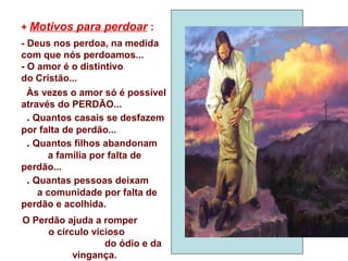 + Motivos para perdoar :
- Deus nos perdoa, na medida
com que nós perdoamos...
- O amor é o distintivo
do Cristão...
Às vezes o amor só é possível
através do PERDÃO...
. Quantos casais se desfazem
por falta de perdão...
. Quantos filhos abandonam
a família por falta de
perdão...
. Quantas pessoas deixam
a comunidade por falta de
perdão e acolhida.
O Perdão ajuda a romper
o círculo vicioso
do ódio e da
vingança.
 