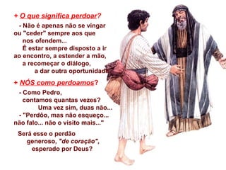 + O que significa perdoar?
- Não é apenas não se vingar
ou "ceder" sempre aos que
nos ofendem...
É estar sempre disposto a ir
ao encontro, a estender a mão,
a recomeçar o diálogo,
a dar outra oportunidade.
+ NÓS como perdoamos?
- Como Pedro,
contamos quantas vezes?
Uma vez sim, duas não...
- "Perdôo, mas não esqueço...
não falo... não o visito mais..."
Será esse o perdão
generoso, "de coração",
esperado por Deus?
 