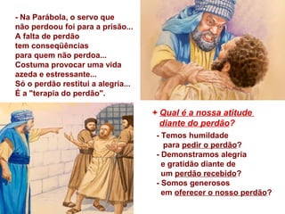 + Qual é a nossa atitude
diante do perdão?
- Temos humildade
para pedir o perdão?
- Demonstramos alegria
e gratidão diante de
um perdão recebido?
- Somos generosos
em oferecer o nosso perdão?
- Na Parábola, o servo que
não perdoou foi para a prisão...
A falta de perdão
tem conseqüências
para quem não perdoa...
Costuma provocar uma vida
azeda e estressante...
Só o perdão restitui a alegria...
É a "terapia do perdão".
 