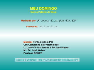 MEU DOMINGO
Com a Palavra de Deus
Meditada por: Pe. Antônio Geraldo Dalla Costa CS
Ilustração: Nelso Geraldo Ferronatto
Música: Perdoai-nos ó Pai
CD: Campanha da Fraternidade
L.: Jaime V dos Santos e Pe José Weber
M.: Pe. José Weber
Paulinas COMEP
Acesse o Endereço: http://www.buscandonovasaguas.com
 
