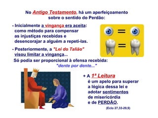 - Inicialmente a vingança era aceita:
como método para compensar
as injustiças recebidas e
desencorajar a alguém a repeti-las.
- Posteriormente, a "Lei do Talião"
visou limitar a vingança...
Só podia ser proporcional à ofensa recebida:
"dente por dente..."
+ A 1ª Leitura
é um apelo para superar
a lógica dessa lei e
adotar sentimentos
de misericórdia
e de PERDÃO.
(Eclo 27,33-29,9)
No Antigo Testamento, há um aperfeiçoamento
sobre o sentido do Perdão:
 