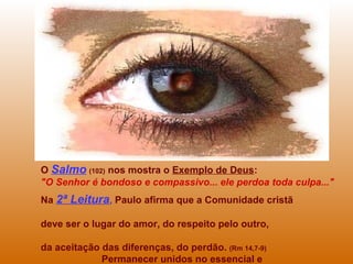 O Salmo (102) nos mostra o Exemplo de Deus:
"O Senhor é bondoso e compassivo... ele perdoa toda culpa..."
Na 2ª Leitura, Paulo afirma que a Comunidade cristã
deve ser o lugar do amor, do respeito pelo outro,
da aceitação das diferenças, do perdão. (Rm 14,7-9)
Permanecer unidos no essencial e
 