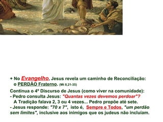 + No Evangelho, Jesus revela um caminho de Reconciliação:
o PERDÃO Fraterno. (Mt 8,21-35)
Continua o 4º Discurso de Jesus (como viver na comunidade):
- Pedro consulta Jesus: "Quantas vezes devemos perdoar"?
A Tradição falava 2, 3 ou 4 vezes... Pedro propõe até sete.
- Jesus responde: "70 x 7", isto é, Sempre e Todos, "um perdão
sem limites", inclusive aos inimigos que os judeus não incluíam.
 