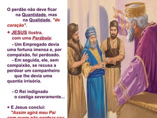 O perdão não deve ficar
na Quantidade, mas
na Qualidade, "de
coração".
+ JESUS ilustra,
com uma Parábola:
- Um Empregado devia
uma fortuna imensa e, por
compaixão, foi perdoado.
- Em seguida, ele, sem
compaixão, se recusa a
perdoar um companheiro
que lhe devia uma
quantia irrisória.
- O Rei indignado
o castiga severamente...
+ E Jesus conclui:
"Assim agirá meu Pai
 