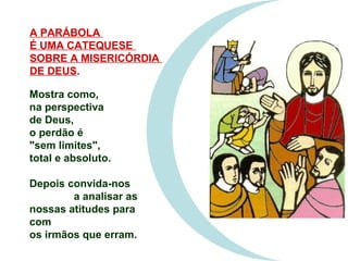Mostra como,
na perspectiva
de Deus,
o perdão é
"sem limites",
total e absoluto.
Depois convida-nos
a analisar as
nossas atitudes para
com
os irmãos que erram.
A PARÁBOLA
É UMA CATEQUESE
SOBRE A MISERICÓRDIA
DE DEUS.
 