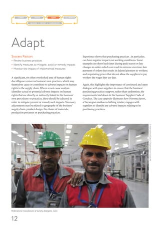 12
Success Factors
•	 Review business practices
•	 Identify measures to mitigate, avoid or remedy impacts
•	 Monitor the impact of implemented measures
A significant, yet often overlooked area of human rights
due diligence concerns business’ own practices, which may
themselves cause or contribute to adverse impacts on human
rights in the supply chain. Where a root cause analysis
identifies actual or potential adverse impacts on human
rights that are directly or indirectly linked to the business’
own procedures or practices, these should be adjusted in
order to mitigate, prevent or remedy such impacts. Necessary
adjustments may be related to geography of the business’
supply chain, product design, the choice of materials,
production processes or purchasing practices.
Experience shows that purchasing practices , in particular,
can have negative impacts on working conditions. Some
examples are short lead times during peak season or late
changes to orders which can result in extreme overtime; late
payment of orders that results in delayed payment to workers;
and negotiating prices that do not allow the suppliers to pay
workers the wages they are due.
Again, this highlights the importance of continued and open
dialogue with your suppliers to ensure that the business’
purchasing practices support, rather than undermine, the
requirements laid down in the business’ Supplier Code of
Conduct. The case opposite illustrates how Norrøna Sport,
a Norwegian outdoors clothing retailer, engages with
suppliers to identify any adverse impacts relating to its
purchasing practices.
Adapt
COLLABORATEADAPTASSESSCOMMIT
MEASURE REPORT COMMUNICATE
Multinational manufacturer of laundry detergents, Cairo.
©InternationalLabourOrganization/CrozetM..
 