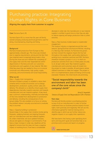13A Guide to Human Rights Due Diligence
in Global Supply Chains
Purchasing practice: Integrating
Human Rights in Core Business
Aligning the supply chain from customer to supplier
Case: Norrøna Sport AS
Norrøna Sport AS is a more than 80 year old family
owned company producing technical garments used for
skiing, mountaineering, bicycling and hiking.
Background
Norrøna moved production from Europe to Asia
approximately a decade ago. The move was initiated
due to capacity requirements, pricing and the fact that
raw materials were increasingly being made in Asia.
During the move we soon realized the complexity of
the supply chain and the inter-dependencies within
departments in Norrøna and with our customers,
manufacturers and suppliers of raw material. We iden-
tified key areas that we needed to focus on to ensure
continued cost-effectiveness, high quality, supply
continuity, and environmental and social responsibility.
What we did
Step 1: Supply chain transparency
Norrøna initiated a project to establish a value chain
timeline which includes all activities such as design,
development, production, quality control, sales and
delivery. This allowed us to identify critical supply chain
dependencies internally, towards customers and towards
manufacturers and raw material suppliers. A key result
was a common understanding, internally and externally,
of the time needed from development to production
and delivery, including the consequences of one
group’s delay. This also enabled us to focus on solving
the problem where it actually occurred and to evaluate
why it occurred.
Step 2: Capacity building in production
Several steps in the supply chain timeline involve giving
forecasts, updating forecasts and aligning forecasts
with our manufacturers and raw material suppliers.
As orders materialize, we issue updated forecasts,
discuss and agree on changes in commitments. If we
have a major increase in order size, deadlines will be
aligned to ensure that this does not have a negative
impact on working hours. If we have a considerable
decrease in order size, the manufacturer or raw material
supplier is notified in good time so that they are able
to reduce capacity and assign production lines to other
activities.
Step 3: New business models based on stakeholder
engagement
The outdoor industry is organized around the main
seasons: Spring/Summer and Autumn/Winter, resulting
in a few big order windows. As Norrøna has grown,
we have noticed the negative impact this has had
throughout the supply chain, particularly relating to
working hours, excessive overtime and HSE. Norrøna
therefore initiated a project in 2012 to level out
production activities from two or three peaks annually
to an all year order cycle. Raw material suppliers,
manufacturers and customers were all invited into
the project to make it possible. All participants where
offered incentives to make this happen. The project is
still in its implementation phase and being continuously
evaluated. However, the initial results are promising.
“Social responsibility towards the
environment and labor has been
one of the core values since the
company’s birth”
Anne B. Heyerdahl,
Director of Supply Chain and Responsible for CSR in Norrøna
Next steps
Norrøna will shortly conduct a purchasing practice
survey of all our manufacturers in order to further
understand how our business practice impacts human
rights, both positively and negatively. We will use the
information gained for internal training and to
identify ways in which we can further reduce any
negative impacts in our supply chain operations.
We have learnt that having a plan specifying short
term and long term goals and activities help us to
prioritize and to ensure and report on progress.
www.norrona.com
 