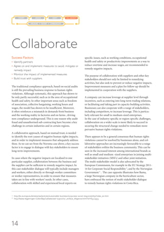 14
Success Factors
•	 Identify partners
•	 Agree on and implement measures to avoid, mitigate or
remedy impact
•	 Monitor the impact of implemented measures
•	 Build trust with suppliers
The traditional compliance approach, based on social audits
is still the prevailing business response to human rights
violations. Although systematic, this approach has shown to
be only partly successful, such as in the area of occupational
health and safety. In other important areas such as freedom
of association, collective bargaining, working hours and
wages, the model has shown to be insufficient. Moreover,
it often reinforces a mismatch in demands from business
and the working reality in factories and on farms , driving
non-compliance underground. This is one reason why audit
fraud and unauthorised sub-contracting have become a key
challenge in certain industries and in certain regions.
A collaborative approach, based on mutual trust, is needed
to identify the root causes of negative human rights impacts,
and in order to implement measures that adequately address
these. As we can see from the Norrøna case above, a key success
factor is to engage in dialogue with key stakeholders to ensure
long-term improvements.
In cases where the negative impacts are localised to one
particular supplier, collaboration between the business and
the supplier can be sufficient to remedy negative impact. In
this case stakeholder dialogue will typically include managers
and workers, either directly or through worker committees
or worker representatives, in order to ensure that measures
taken are in line with workers’ needs. In other cases,
collaboration with skilled and experienced local experts on
specific issues, such as working conditions, occupational
health and safety or productivity improvements as a way to
reduce overtime and increase wages, are recommended to
remedy negative impacts.
The purpose of collaboration with suppliers and other key
stakeholders should not only be limited to remedying
activities, but also seek to prevent or reduce negative impacts.
Improvement measures and a plan for follow-up should be
implemented in cooperation with the suppliers.
A company can increase leverage at supplier level through
incentives, such as entering into long-term trading relations,
or facilitating and taking part in capacity building activities.
Businesses can also cooperate with a range of stakeholders,
including competitors, to increase leverage. This is particu-
larly relevant for small to medium-sized enterprises.
In the case of industry-specific or region-specific challenges,
collaboration on a wider scale is more likely to succeed in
securing the structural change needed to remediate more
pervasive human rights violations.
There appears to be a general consensus that human rights
violations cannot be resolved by businesses alone, and col-
laborative approaches are increasingly favourable to a range
of stakeholders within the business community. This can be
seen in the increased interest among international brands as
well as small and medium -sized enterprises in joining multi-
stakeholder initiatives (MSI’s) and other joint initiatives.
The multi-stakeholder model is also advocated by the
European Commission, for example in the EU Strategy 2011-
14 for Corporate Social Responsibility 5
, and by the Norwegian
Government 6
. The case opposite illustrates how Bama,
a large Norwegian company in the horticulture sector,
have embraced the notion of multi-stakeholder dialogue
to remedy human rights violations in Costa Rica.
Collaborate
COLLABORATEADAPTASSESSCOMMIT
MEASURE REPORT COMMUNICATE
5
http://ec.europa.eu/enterprise/policies/sustainable-business/corporate-social-responsibility/index_en.htm
6
http://www.regjeringen.no/en/dep/ud/selected-topics/csr_en/due_diligence.html?id=652493
 