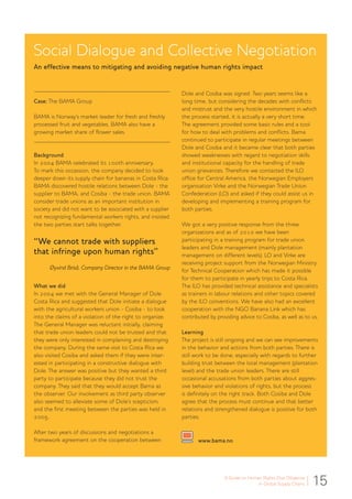 15A Guide to Human Rights Due Diligence
in Global Supply Chains
Social Dialogue and Collective Negotiation
An effective means to mitigating and avoiding negative human rights impact
Case: The BAMA Group
BAMA is Norway’s market leader for fresh and freshly
processed fruit and vegetables. BAMA also have a
growing market share of flower sales.
Background
In 2004 BAMA celebrated its 100th anniversary.
To mark this occassion, the company decided to look
deeper down its supply chain for bananas in Costa Rica.
BAMA discovered hostile relations between Dole - the
supplier to BAMA, and Cosiba - the trade union. BAMA
consider trade unions as an important institution in
society and did not want to be associated with a supplier
not recognizing fundamental workers rights, and insisted
the two parties start talks together.
“We cannot trade with suppliers
that infringe upon human rights”
Øyvind Briså, Company Director in the BAMA Group
What we did
In 2004 we met with the General Manager of Dole
Costa Rica and suggested that Dole initiate a dialogue
with the agricultural workers union - Cosiba - to look
into the claims of a violation of the right to organize.
The General Manager was reluctant initially, claiming
that trade union leaders could not be trusted and that
they were only interested in complaining and destroying
the company. During the same visit to Costa Rica we
also visited Cosiba and asked them if they were inter-
ested in participating in a constructive dialogue with
Dole. The answer was positive but they wanted a third
party to participate because they did not trust the
company. They said that they would accept Bama as
the observer. Our involvement as third party observer
also seemed to alleviate some of Dole’s scepticism,
and the first meeting between the parties was held in
2005.
After two years of discussions and negotiations a
framework agreement on the cooperation between
Dole and Cosiba was signed. Two years seems like a
long time, but considering the decades with conflicts
and mistrust and the very hostile environment in which
the process started, it is actually a very short time.
The agreement provided some basic rules and a tool
for how to deal with problems and conflicts. Bama
continued to participate in regular meetings between
Dole and Cosiba and it became clear that both parties
showed weaknesses with regard to negotiation skills
and institutional capacity for the handling of trade
union grievances. Therefore we contacted the ILO
office for Central America, the Norwegian Employers
organisation Virke and the Norwegian Trade Union
Confederation (LO) and asked if they could assist us in
developing and implementing a training program for
both parties.
We got a very positive response from the three
organizations and as of 2010 we have been
participating in a training program for trade union
leaders and Dole management (mainly plantation
management on different levels). LO and Virke are
receiving project support from the Norwegian Ministry
for Technical Cooperation which has made it possible
for them to participate in yearly trips to Costa Rica.
The ILO has provided technical assistance and specialists
as trainers in labour relations and other topics covered
by the ILO conventions. We have also had an excellent
cooperation with the NGO Banana Link which has
contributed by providing advice to Cosiba, as well as to us.
Learning
The project is still ongoing and we can see improvements
in the behavior and actions from both parties. There is
still work to be done, especially with regards to further
building trust between the local management (plantation
level) and the trade union leaders. There are still
occasional accusations from both parties about aggres-
sive behavior and violations of rights, but the process
is definitely on the right track. Both Cosiba and Dole
agree that the process must continue and that better
relations and strengthened dialogue is positive for both
parties.
www.bama.no
 