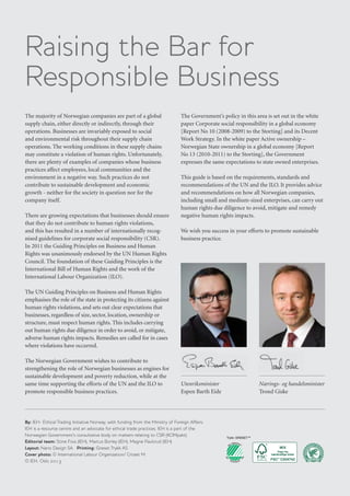 xx
The majority of Norwegian companies are part of a global
supply chain, either directly or indirectly, through their
operations. Businesses are invariably exposed to social
and environmental risk throughout their supply chain
operations. The working conditions in these supply chains
may constitute a violation of human rights. Unfortunately,
there are plenty of examples of companies whose business
practices affect employees, local communities and the
environment in a negative way. Such practices do not
contribute to sustainable development and economic
growth - neither for the society in question nor for the
company itself.
There are growing expectations that businesses should ensure
that they do not contribute to human rights violations,
and this has resulted in a number of internationally recog-
nised guidelines for corporate social responsibility (CSR).
In 2011 the Guiding Principles on Business and Human
Rights was unanimously endorsed by the UN Human Rights
Council. The foundation of these Guiding Principles is the
International Bill of Human Rights and the work of the
International Labour Organization (ILO).
The UN Guiding Principles on Business and Human Rights
emphasises the role of the state in protecting its citizens against
human rights violations, and sets out clear expectations that
businesses, regardless of size, sector, location, ownership or
structure, must respect human rights. This includes carrying
out human rights due diligence in order to avoid, or mitigate,
adverse human rights impacts. Remedies are called for in cases
where violations have occurred.
The Norwegian Government wishes to contribute to
strengthening the role of Norwegian businesses as engines for
sustainable development and poverty reduction, while at the
same time supporting the efforts of the UN and the ILO to
promote responsible business practices.
The Government’s policy in this area is set out in the white
paper Corporate social responsibility in a global economy
[Report No 10 (2008-2009) to the Storting] and its Decent
Work Strategy. In the white paper Active ownership –
Norwegian State ownership in a global economy [Report
No 13 (2010-2011) to the Storting], the Government
expresses the same expectations to state owned enterprises.
This guide is based on the requirements, standards and
recommendations of the UN and the ILO. It provides advice
and recommendations on how all Norwegian companies,
including small and medium-sized enterprises, can carry out
human rights due diligence to avoid, mitigate and remedy
negative human rights impacts.
We wish you success in your efforts to promote sustainable
business practice.
Raising the Bar for
Responsible Business
By: IEH- Ethical Trading Initiative Norway, with funding from the Ministry of Foreign Affairs.
IEH is a resource centre and an advocate for ethical trade practices. IEH is a part of the
Norwegian Government’s consultative body on matters relating to CSR (KOMpakt).
Editorial team: Stine Foss (IEH), Marcus Borley (IEH), Magne Paulsrud (IEH)
Layout: Nano Design SA Printing: Grøset Trykk AS
Cover photo: © International Labour Organization/ Crozet M.
© IEH, Oslo 2013
Nærings- og handelsminister
Trond Giske
Utenriksminister
Espen Barth Eide
 