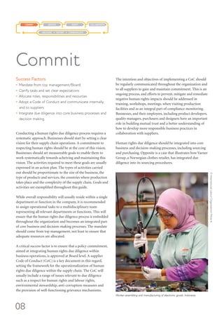 08
Success Factors
•	 Mandate from top management/Board
•	 Clarify tasks and set clear expectations
•	 Allocate roles, responsibilities and resources
•	 Adopt a Code of Conduct and communicate internally
and to suppliers
•	 Integrate due diligence into core business processes and
decision making.
Conducting a human rights due diligence process requires a
systematic approach. Businesses should start by setting a clear
vision for their supply chain operations. A commitment to
respecting human rights should be at the core of this vision.
Businesses should set measureable goals to enable them to
work systematically towards acheiving and maintaining this
vision. The activities required to meet these goals are usually
expressed in an action plan. The types of activities carried
out should be proportionate to the size of the business, the
type of products and services, the countries where production
takes place and the complexity of the supply chain. Goals and
activities are exemplified throughout this guide.
While overall responsibility will usually reside within a single
department or function in the company, it is recommended
to assign operational tasks to a multidisciplinary team
representing all relevant departments or functions. This will
ensure that the human rights due diligence process is embedded
throughout the organization and becomes an integrated part
of core business and decision-making processes. The mandate
should come from top management, not least to ensure that
adequate resources are allocated.
A critical success factor is to ensure that a policy commitment,
aimed at integrating human rights due diligence within
business operations, is approved at Board level. A supplier
Code of Conduct (CoC) is a key document in this regard,
setting the framework for the operationalization of human
rights due diligence within the supply chain. The CoC will
usually include a range of issues relevant to due diligence
such as a respect for human rights and labour rights,
environmental stewardship, anti-corruption measures and
the provision of well-functioning grievance mechanisms.
The intention and objectives of implementing a CoC should
be regularly communicated throughout the organization and
to all suppliers to gain and maintain commitment. This is an
ongoing process, and efforts to prevent, mitigate and remediate
negative human rights impacts should be addressed in
training, workshops, meetings, when visiting production
facilities and as an integral part of compliance monitoring.
Businesses, and their employees, including product developers,
quality managers, purchasers and designers have an important
role in building mutual trust and a better understanding of
how to develop more responsible business practices in
collaboration with suppliers.
Human rights due diligence should be integrated into core
business and decision-making processes, including sourcing
and purchasing. Opposite is a case that illustrates how Varner
Group, a Norwegian clothes retailer, has integrated due
diligence into its sourcing procedures.
Commit
COLLABORATEADAPTASSESSCOMMIT
MEASURE REPORT COMMUNICATE
Worker assembling and manufacturing of electronic goods, Indonesia.
©InternationalLabourOrganization/MirzaA.
 