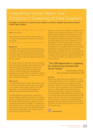 A Guide to Human Rights Due Diligence
in Global Supply Chains 09
Integrating Human Rights Due
Diligence in Screening of New Suppliers
A change in routines for screening new suppliers to reduce, mitigate and prevent adverse
human rights impacts
Case: Varner Group	
Varner Group is Norway’s largest clothing retailer of
12 chain store concepts with a total of 1200 shops in
8 countries.
Background
In the past, buyers informed the CSR department by
e-mail when new suppliers were being considered. This
information was often received after production had
started and before the CSR department had had time
to perform a human rights due diligence assessment of
the new supplier.
We needed a system to make sure that all new suppliers
were screened with regard to ethical trade by the CSR
department before the registration process of the
suppliers could be finalized. Being a company that
consists of several business units, geographically
dispersed across several offices, we needed an efficient
system that was simple to use, yet rigorous enough to
ensure adequate due diligence.
What we did
In 2009 we developed an intranet-based system which
ensures that the buyers wishing to add a new supplier
to our portfolio have to send a request to the CSR
department - thus making CSR the gateway for
entering into business with the Varner Group.
The CSR department proceeds with a screening of
the new potential supplier. This includes a full company
profile, a complete list of factories and sub-contractors
that will be used for production, as well as any social
compliance documentation available. The supplier may
also be asked to fill in a self-assessment questionnaire
covering human rights issues and management systems
for all factories they intend to use. Factory visits and
social audits may also be initiated.
Based on the information received, it is decided if the
supplier fits the profile that the Varner Group is look-
ing for and if the supplier and their factories can be
approved. After approval from the CSR department
the registration process is forwarded to the logistics
and finance departments for final registration in our
data system. Only after all these steps are finalized
can official contracts be signed between the buying
department and the supplier. Social and environmental
performance, including completing any necessary
improvements, are always part of our sourcing decisions.
The screening procedures also serve to strengthen our
message to new and potential suppliers that adherence
to our Code of Conduct is an important part of our
business relation.
“The CSR department is a gateway
for entering into business with
Varner Group”
Annabelle Lefébure-Henriksen,
Head of Corporate Social Responsibility (CSR)
Learning
Buyers often place orders with a supplier who in turn
decides what factories to use. It is therefore a challenge
to certify the exact factory the supplier is using for
production. Therefore, we have implemented a step
to monitor that our suppliers are only using approved
factories. In each single purchase order, which is a
legally binding document, the name of the factory
must be specified. When registering the order, buyers
must add the factory name that will produce the order
and can only chose among a list of approved factories.
With this system, we not only have a legal binding
agreement with the supplier, but also with the factory.
The system also allows us trace production at all times
for any given order.
www.varner.no
 