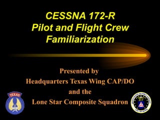 CESSNA 172-R
 Pilot and Flight Crew
    Familiarization


         Presented by
Headquarters Texas Wing CAP/DO
            and the
 Lone Star Composite Squadron
 