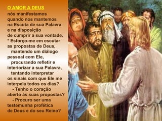 O AMOR A DEUS
nós manifestamos
quando nos mantemos
na Escuta de sua Palavra
e na disposição
de cumprir a sua vontade.
* Esforço-me em escutar
as propostas de Deus,
mantendo um diálogo
pessoal com Ele,
procurando refletir e
interiorizar a sua Palavra,
tentando interpretar
os sinais com que Ele me
interpela todos os dias?
- Tenho o coração
aberto às suas propostas?
- Procuro ser uma
testemunha profética
de Deus e do seu Reino?
 