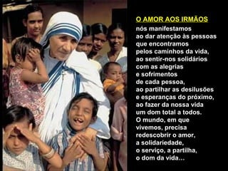 O AMOR AOS IRMÃOS
nós manifestamos
ao dar atenção às pessoas
que encontramos
pelos caminhos da vida,
ao sentir-nos solidários
com as alegrias
e sofrimentos
de cada pessoa,
ao partilhar as desilusões
e esperanças do próximo,
ao fazer da nossa vida
um dom total a todos.
O mundo, em que
vivemos, precisa
redescobrir o amor,
a solidariedade,
o serviço, a partilha,
o dom da vida…
 