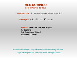 MEU DOMINGO
Com a Palavra de Deus
Meditada por: Pe. Antônio Geraldo Dalla Costa CS
Ilustração: Nelso Geraldo Ferronatto
Música: Amai-vos uns aos outros
Pe Zezinho
CD: Oração da Manhã
Paulinas COMEP
Acesse o Endereço: http://www.buscandonovasaguas.com
https://www.youtube.com/user/MeuDomingo/videos
 