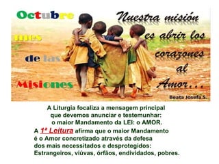 A Liturgia focaliza a mensagem principal
que devemos anunciar e testemunhar:
o maior Mandamento da LEI: o AMOR.
A 1ª Leitura afirma que o maior Mandamento
é o Amor concretizado através da defesa
dos mais necessitados e desprotegidos:
Estrangeiros, viúvas, órfãos, endividados, pobres.
 