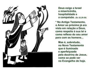 Deus exige a Israel
a misericórdia,
hospitalidade e
a compaixão. (Ex 22,20-26)
* No Antigo Testamento,
o Amor ao próximo já era
visto em relação a Deus,
como respeito à sua lei e
como reflexo do seu amor
para com os homens...
Mas é, sobretudo,
no Novo Testamento
que é iluminado
e aperfeiçoado
pela doutrina de Jesus,
como se pode ver
no Evangelho de hoje.
 