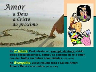 Na 2ª leitura, Paulo destaca o exemplo de Amor vivido
pelos Tessalonicenses. Tornou-se semente de fé e amor,
que deu frutos em outras comunidades. (1Ts, 5c-10)
No Evangelho, Jesus resume toda a LEI no Amor:
Amor a Deus e aos irmãos. (Mt 22,34-40)
 
